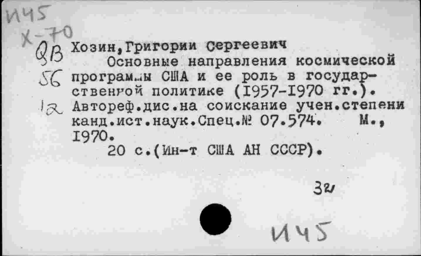 ﻿Ап Хозин,Григории Сергеевич
у'Э Основные направления космической программы США и ее роль в государственной политике (1957-1970 гг.). Автореф.дис.на соискание учен.степени канд.ист.наук.Спец.№ 07.574.	М.,
1970.
20 с.(Ин-т США АН СССР).
32/